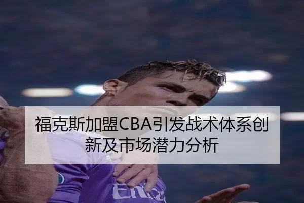 福克斯加盟CBA引发战术体系创新及市场潜力分析